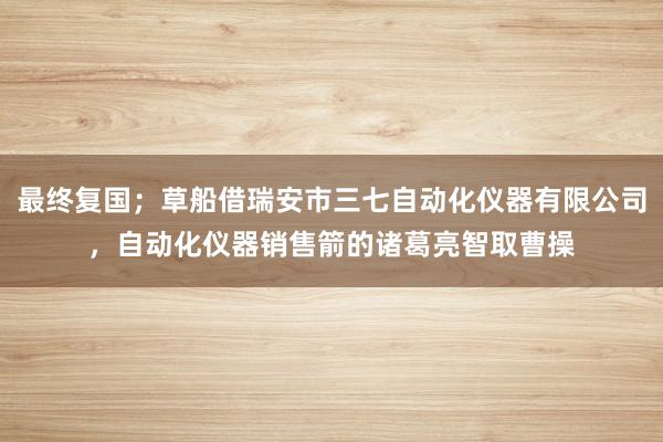 最终复国；草船借瑞安市三七自动化仪器有限公司，自动化仪器销售箭的诸葛亮智取曹操