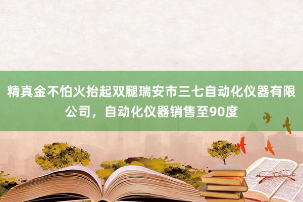 精真金不怕火抬起双腿瑞安市三七自动化仪器有限公司，自动化仪器销售至90度