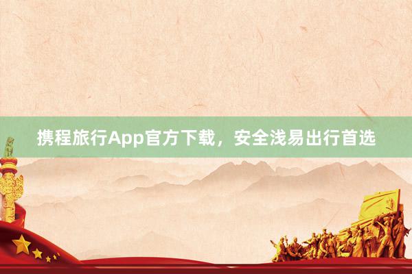 携程旅行App官方下载，安全浅易出行首选