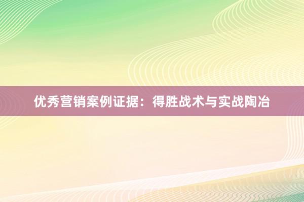 优秀营销案例证据：得胜战术与实战陶冶